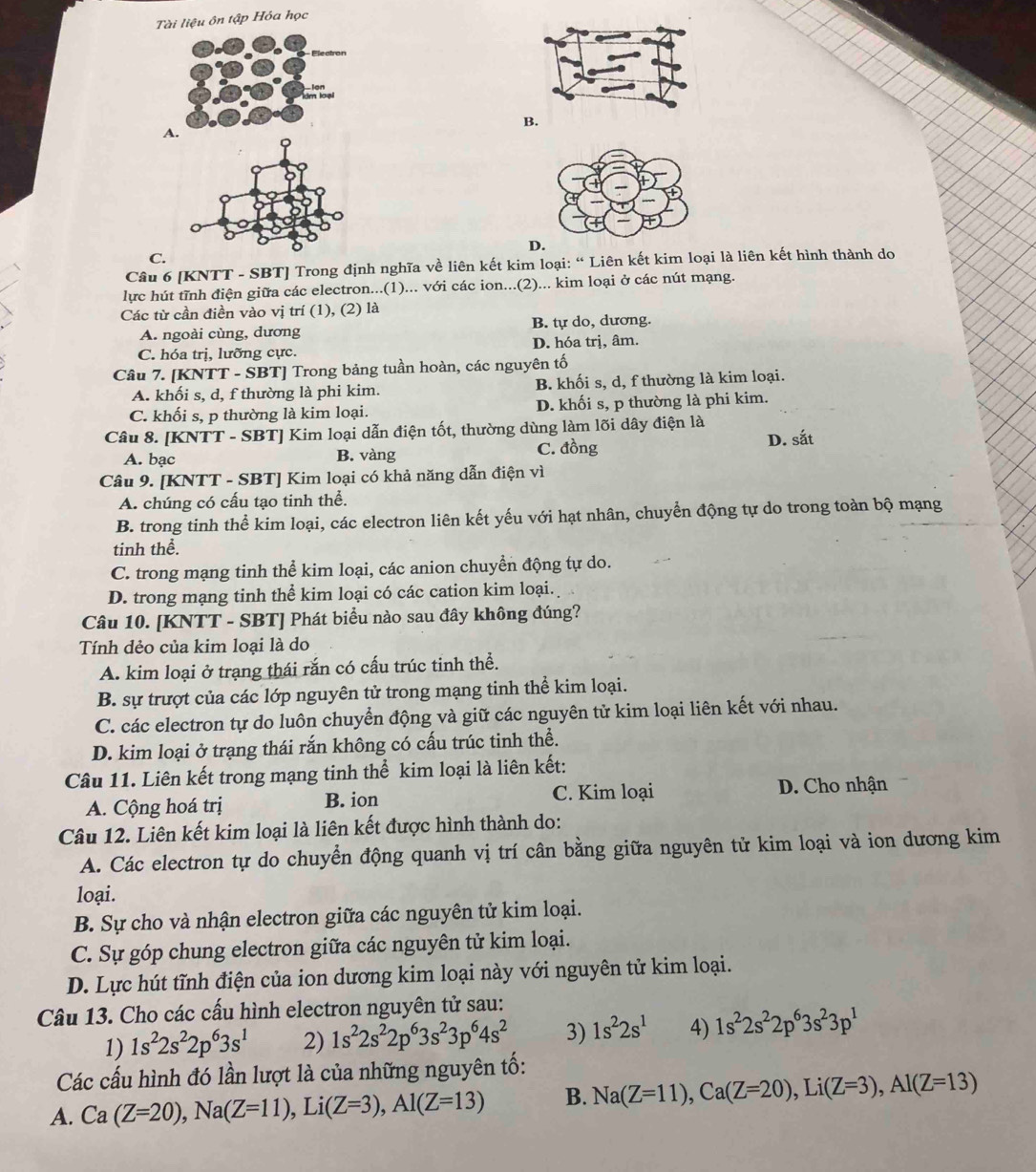 Tài liệu ôn tập Hóa học
B.
A.
D
C.
Câu 6 [KNTT - SBT] Trong định nghĩa về liên kết kim loại: “ Liên kết kim loại là liên kết hình thành do
lực hút tĩnh điện giữa các electron...(1)... với các ion...(2)... kim loại ở các nút mạng.
Các từ cần điền vào vị trí (1), (2) là
A. ngoài cùng, dương B. tự do, dương.
C. hóa trị, lưỡng cực. D. hóa trị, âm.
Câu 7. [KNTT - SBT] Trong bảng tuần hoàn, các nguyên tố
A. khối s, d, f thường là phi kim. B. khối s, d, f thường là kim loại.
C. khối s, p thường là kim loại. D. khối s, p thường là phi kim.
Câu 8. [KNTT - SBT] Kim loại dẫn điện tốt, thường dùng làm lõi dây điện là
A. bạc B. vàng C. đồng D. sắt
Câu 9. [KNTT - SBT] Kim loại có khả năng dẫn điện vì
A. chúng có cấu tạo tinh thể.
B. trong tinh thể kim loại, các electron liên kết yếu với hạt nhân, chuyển động tự do trong toàn bộ mạng
tinh thể.
C. trong mạng tinh thể kim loại, các anion chuyển động tự do.
D. trong mạng tinh thể kim loại có các cation kim loại.
Câu 10. [KNTT - SBT] Phát biểu nào sau đây không đúng?
Tính dẻo của kim loại là do
A. kim loại ở trạng thái rắn có cấu trúc tinh thể.
B. sự trượt của các lớp nguyên tử trong mạng tinh thể kim loại.
C. các electron tự do luôn chuyển động và giữ các nguyên tử kim loại liên kết với nhau.
D. kim loại ở trạng thái rắn không có cấu trúc tinh thể.
Câu 11. Liên kết trong mạng tinh thể kim loại là liên kết:
A. Cộng hoá trị B. ion C. Kim loại
D. Cho nhận
Câu 12. Liên kết kim loại là liên kết được hình thành do:
A. Các electron tự do chuyển động quanh vị trí cân bằng giữa nguyên tử kim loại và ion dương kim
loại.
B. Sự cho và nhận electron giữa các nguyên tử kim loại.
C. Sự góp chung electron giữa các nguyên tử kim loại.
D. Lực hút tĩnh điện của ion dương kim loại này với nguyên tử kim loại.
Câu 13. Cho các cấu hình electron nguyên tử sau:
1) 1s^22s^22p^63s^1 2) 1s^22s^22p^63s^23p^64s^2 3) 1s^22s^1 4) 1s^22s^22p^63s^23p^1
Các cấu hình đó lần lượt là của những nguyên tố:
A. Ca(Z=20),Na(Z=11),Li(Z=3),Al(Z=13) B. Na(Z=11),Ca(Z=20),Li(Z=3),Al(Z=13)