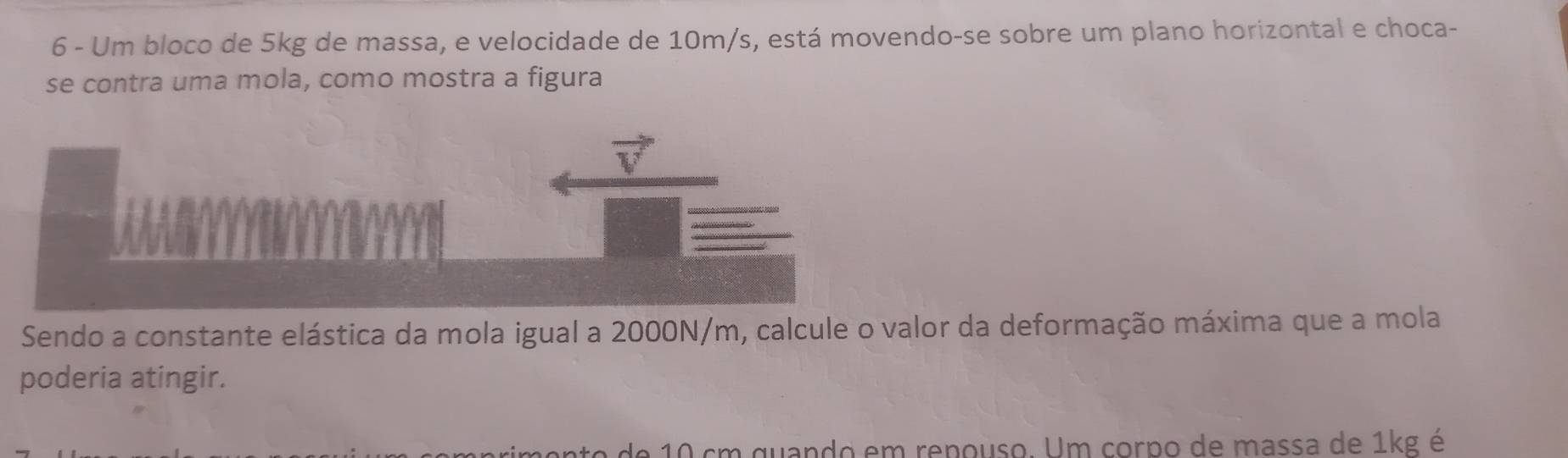 Um bloco de 5kg de massa, e velocidade de 10m/s, está movendo-se sobre um plano horizontal e choca- 
se contra uma mola, como mostra a figura 
Sendo a constante elástica da mola igual a 2000N/m, calcule o valor da deformação máxima que a mola 
poderia atingir.
10 cm quando em renouso. Um corpo de massa de 1kg é