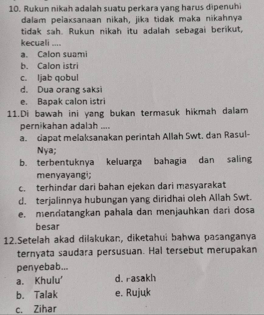 Rukun nikah adalah suatu perkara yang harus dipenuhi
dalam pelaksanaan nikah, jika tidak maka nikahnya
tidak sah. Rukun nikah itu adalah sebagai berikut,
kecuali ....
a. Calon suami
b. Calon istri
c. ljab qobul
d. Dua orang saksi
e. Bapak calon istri
11.Di bawah ini yang bukan termasuk hikmah dalam
pernikahan adalah ....
a. dapat melaksanakan perintah Allah Swt. dan Rasul-
Nya;
b. terbentuknya keluarga bahagia dan saling
menyayangi;
c. terhindar dari bahan ejekan dari masyarakat
d. terjalinnya hubungan yang diridhai oleh Allah Swt.
e. mendatangkan pahala dan menjauhkan dari dosa
besar
12.Setelah akad dilakukan, diketahui bahwa pasanganya
ternyata saudara persusuan. Hal tersebut merupakan
penyebab...
a. Khulu' d. rasakh
b. Talak e. Rujuk
c. Zihar