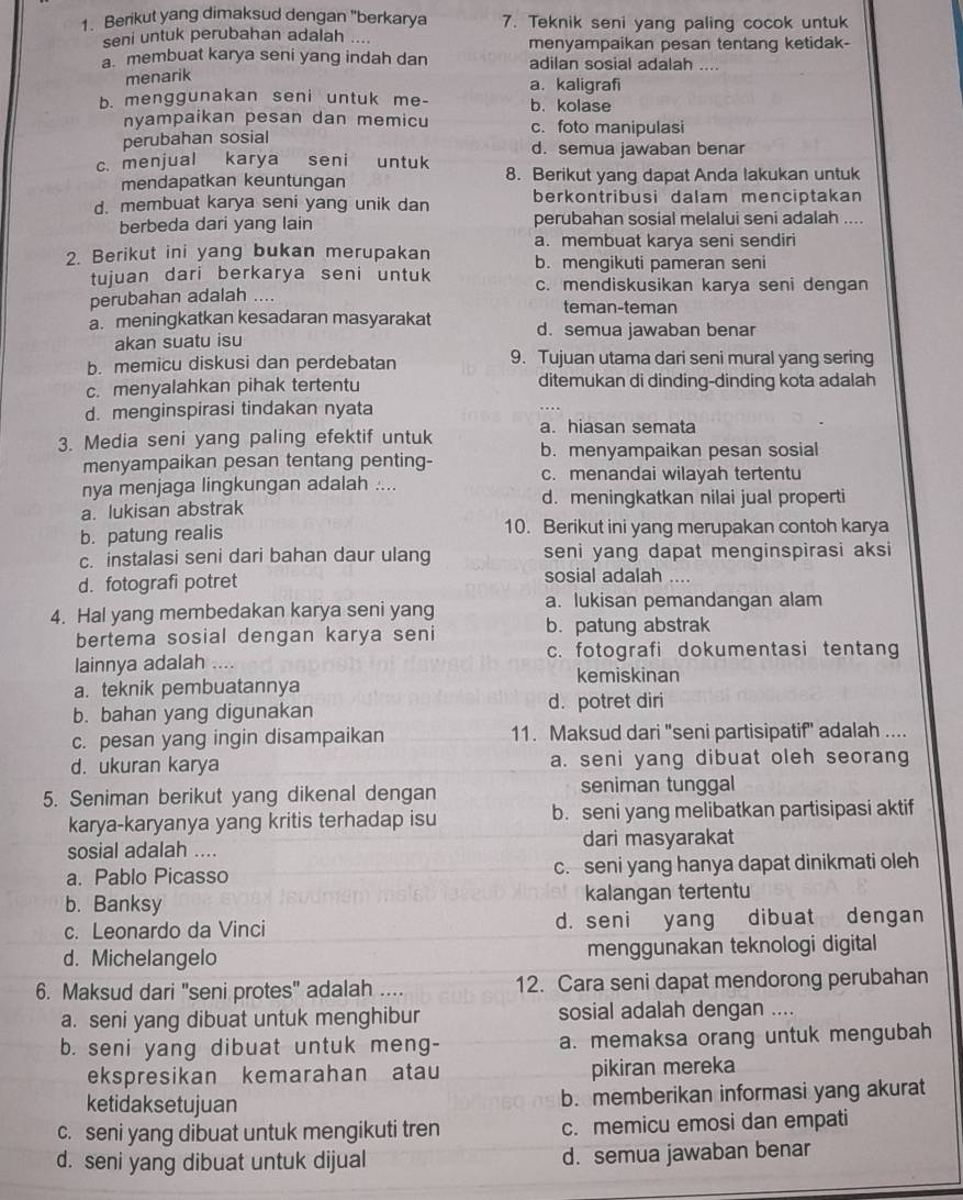 Berikut yang dimaksud dengan "berkarya 7. Teknik seni yang paling cocok untuk
seni untuk perubahan adalah .... menyampaikan pesan tentang ketidak-
a. membuat karya seni yang indah dan adilan sosial adalah ....
menarik
a. kaligrafi
b. menggunakan seni untuk me- b. kolase
nyampaikan pesan dan memicu c. foto manipulasi
perubahan sosial
d. semua jawaban benar
c. menjual karya   seni untuk 8. Berikut yang dapat Anda lakukan untuk
mendapatkan keuntungan
d. membuat karya seni yang unik dan berkontribusi dalam menciptakan
berbeda dari yang lain perubahan sosial melalui seni adalah ....
2. Berikut ini yang bukan merupakan a. membuat karya seni sendiri
b. mengikuti pameran seni
tujuan dari berkarya seni untuk c. mendiskusikan karya seni dengan
perubahan adalah .... teman-teman
a. meningkatkan kesadaran masyarakat d. semua jawaban benar
akan suatu isu
b. memicu diskusi dan perdebatan 9. Tujuan utama dari seni mural yang sering
c. menyalahkan pihak tertentu ditemukan di dinding-dinding kota adalah
d. menginspirasi tindakan nyata
a. hiasan semata
3. Media seni yang paling efektif untuk b. menyampaikan pesan sosial
menyampaikan pesan tentang penting- c. menandai wilayah tertentu
nya menjaga lingkungan adalah ....
a. lukisan abstrak d. meningkatkan nilai jual properti
b. patung realis 10. Berikut ini yang merupakan contoh karya
c. instalasi seni dari bahan daur ulang seni yang dapat menginspirasi aksi
d. fotografi potret sosial adalah ....
4. Hal yang membedakan karya seni yang a. lukisan pemandangan alam
bertema sosial dengan karya seni b. patung abstrak
c. fotografi dokumentasi tentang
lainnya adalah .... kemiskinan
a. teknik pembuatannya
b. bahan yang digunakan d. potret diri
c. pesan yang ingin disampaikan 11. Maksud dari "seni partisipatif" adalah ....
d. ukuran karya a. seni yang dibuat oleh seorang
5. Seniman berikut yang dikenal dengan seniman tunggal
karya-karyanya yang kritis terhadap isu b. seni yang melibatkan partisipasi aktif
sosial adalah .... dari masyarakat
a. Pablo Picasso c. seni yang hanya dapat dinikmati oleh
b. Banksy kalangan tertentu
c. Leonardo da Vinci d. seni yang dibuat dengan
d. Michelangelo menggunakan teknologi digital
6. Maksud dari 'seni protes" adalah .... 12. Cara seni dapat mendorong perubahan
a. seni yang dibuat untuk menghibur sosial adalah dengan ....
b. seni yang dibuat untuk meng- a. memaksa orang untuk mengubah
ekspresikan kemarahan atau pikiran mereka
ketidaksetujuan b. memberikan informasi yang akurat
c. seni yang dibuat untuk mengikuti tren c. memicu emosi dan empati
d. seni yang dibuat untuk dijual d. semua jawaban benar