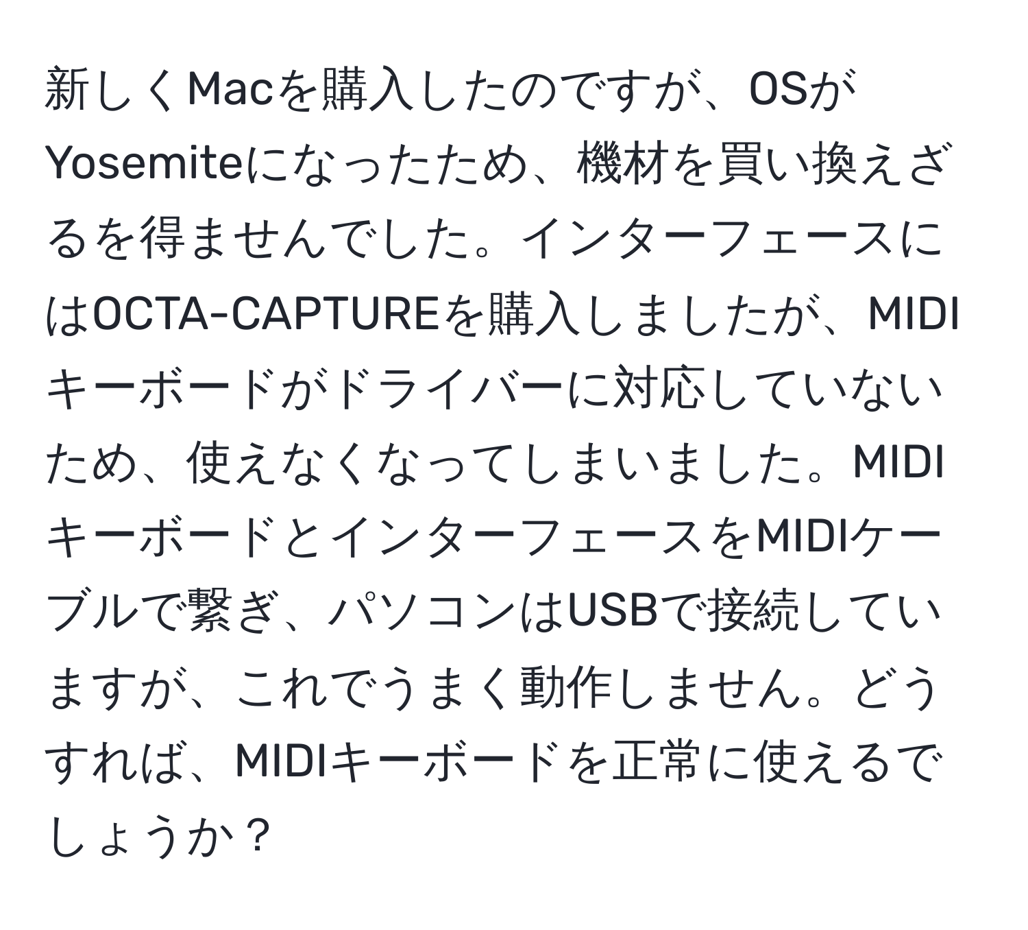 新しくMacを購入したのですが、OSがYosemiteになったため、機材を買い換えざるを得ませんでした。インターフェースにはOCTA-CAPTUREを購入しましたが、MIDIキーボードがドライバーに対応していないため、使えなくなってしまいました。MIDIキーボードとインターフェースをMIDIケーブルで繋ぎ、パソコンはUSBで接続していますが、これでうまく動作しません。どうすれば、MIDIキーボードを正常に使えるでしょうか？