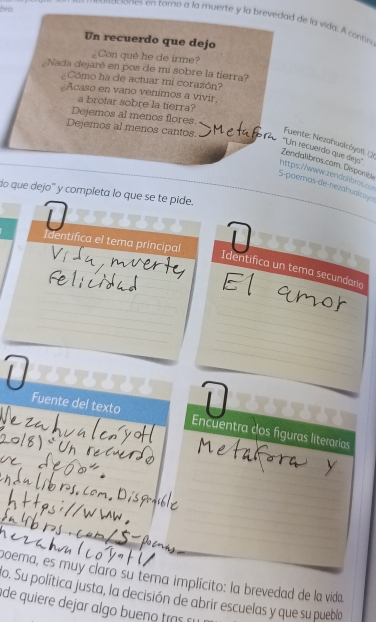 bra.
maciones en tomo a la muerte y la brevedad de la vida. A contn
Un recuerdo que dejo
Con qué he de irme?
Nada dejaré en pos de mi sobre la tierra?
¿Cómo ha de actuar mi corazón?
Acaso en vano venimos a vivir
a brotar sobre la tierra?
Dejemos al menos flores.
Dejemos al menos cantos.
Fuente: Nezahuslcóystt: (2
''Un recuerdo que dejo''
Zendalíbros.cam. Disponib
https://www.zerdahbres =
5-poemas de-nezahuoicoya
do que dejo' y completa lo que se te pide.
Identifica el tema principal
Identifica un tema secundaria
7 7
Fuente del texto Encuentra dos fíguras literarias
boema, es muy claro su tema implícito: la brevedad de la vida
o. Su política justa, la decisión de abrir escuelas y que su pueblo
de quiere dejar algo ue tra