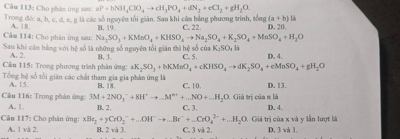 Cho phản ứng sau: aP+bNH_4ClO_4to cH_3PO_4+dN_2+eCl_2+gH_2O.
Trong đó: a, b, c, d, e, g là các số nguyên tối giản. Sau khi cân bằng phương trình, that ong(a+b) là
A. 18. B. 19. C. 22. D. 20.
Câu 114: Cho phản ứng sau: Na_2SO_3+KMnO_4+KHSO_4to Na_2SO_4+K_2SO_4+MnSO_4+H_2O
Sau khi cân bằng với hệ số là những số nguyên tối giản thì hệ số của K_2SO_4la
A. 2. B. 3. C. 5. D. 4.
Câu 115: Trong phương trình phản ứng: aK_2SO_3+bKMnO_4+cKHSO_4to dK_2SO_4+eMnSO_4+gH_2O
Tổng hệ số tối giản các chất tham gia gia phản ứng là
A. 15. B. 18. C. 10. D. 13.
Câu 116: Trong phản ứng: 3M+2NO_3^(-+8H^+)to ...M^(n+)+...NO+...H_2O. Giá trị của n là
A. 1. B. 2. C. 3. D. 4.
Câu 117: Cho phản ứng: xBr_2+yCrO_2^(-+...OH^-)to ...Br^-+...CrO_4^((2-)+...H_2)O. Giá trị của x và y lần lượt là
A. 1 và 2. B. 2 và 3. C. 3 và 2. D. 3 và 1.