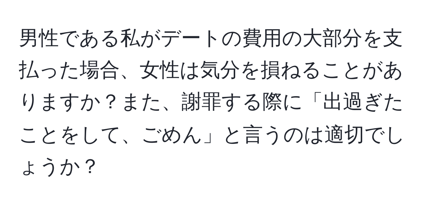 男性である私がデートの費用の大部分を支払った場合、女性は気分を損ねることがありますか？また、謝罪する際に「出過ぎたことをして、ごめん」と言うのは適切でしょうか？