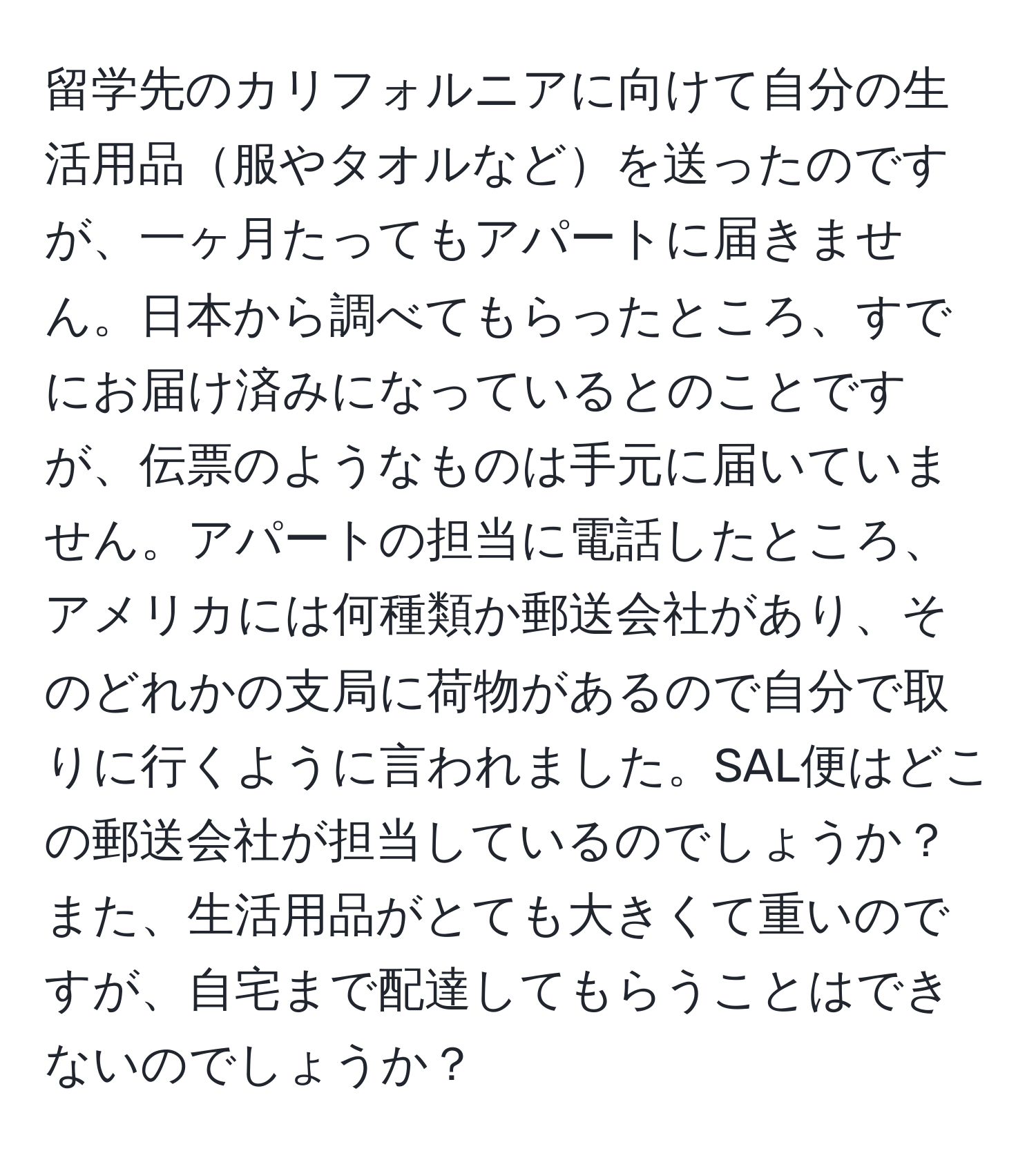 留学先のカリフォルニアに向けて自分の生活用品服やタオルなどを送ったのですが、一ヶ月たってもアパートに届きません。日本から調べてもらったところ、すでにお届け済みになっているとのことですが、伝票のようなものは手元に届いていません。アパートの担当に電話したところ、アメリカには何種類か郵送会社があり、そのどれかの支局に荷物があるので自分で取りに行くように言われました。SAL便はどこの郵送会社が担当しているのでしょうか？また、生活用品がとても大きくて重いのですが、自宅まで配達してもらうことはできないのでしょうか？