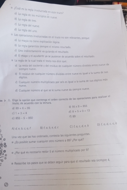 = ¿Cuál es la regla involucrada en este truco?
o) La regla de los múltiplos de nueve
b) La regla de tres.
c La regia del nueve.
d) La regla del uno.
= Las operaciones involucradas en el truco no son relevantes, porque:
o) La magia no tiene explicación lógica.
b) La regla garantiza siempre el mismo resuitado.
c Uno indirectamente va guiando el resultado.
d) El mago y el ayudante ya se pusieron de acuerdo sobre el resultado.
# La regla de la cual trata el texto nos dice que:
d) La resta del cociente y del residuo de cualquier número dividido entre nueve da
siempre nueve
b) El residuo de cualquier número dividido entre nueve es igual a la suma de sus
digitos.
c) Cualquier número multiplicado por seis es igual a la suma de sus digitos más
nueve.
d) Cualquier número al que se le suma nueve da siempre nueve.
in 2. Elige la opción que contenga el orden correcto de las operaciones para realizar el
truco, de acuerdo con la lectura.
a 89+6=95
b) 95* 9=855
c] 1+3=4
d 8+5+0=13
e] 855-5-850 f] 89
A) d, e, b, c, a, f B) f, a, b, e,d,c C] f, a, c, d, e, b D) f, a, d, c, e, b
Una vez que las has ordenado, contesta las siguientes preguntas.
_
# ¿Es posible sumar cualquier otro número a 89? ¿Por qué?
_
# ¿Por qué es necesario restar 5 al número multiplicado por 9?
_
# Reescribe los pasos que se deben seguir para que el resultado sea siempre 4.
_
_
_