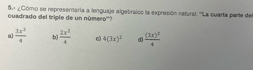 5.- ¿Cómo se representaría a lenguaje algebraico la expresión natural: 'La cuarta parte del
cuadrado del triple de un número''?
a)  3x^2/4  b)  2x^2/4  c) 4(3x)^2 d) frac (3x)^24