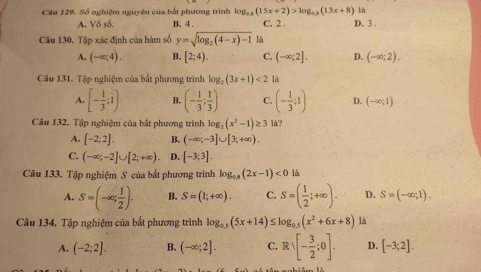 Số nghiệm nguyên của bất phương trình log _0.8(15x+2)>log _0.8(13x+8) là
A. Vô số. B. 4 . C. 2 . D. 3 .
Câu 130. Tập xác định của hàm số y=sqrt(log _2)(4-x)-1 là
A. (-∈fty ;4). B. [2;4). C. (-∈fty ;2]. D. (-∈fty ;2).
Câu 131. Tập nghiệm của bất phương trình log _2(3x+1)<2</tex> là
A. [- 1/3 ;1) B. (- 1/3 ; 1/3 ) C. (- 1/3 ;1) D. (-∈fty ;1)
Câu 132. Tập nghiệm của bất phương trình log _2(x^2-1)≥ 3 là?
A. [-2;2]. B. (-∈fty ;-3]∪ [3;+∈fty ).
C. (-∈fty ;-2]∪ [2;+∈fty ). D. [-3;3].
Câu 133. Tập nghiệm S của bất phương trình log _0,8(2x-1)<0</tex> là
A. S=(-∈fty ; 1/2 ). B. S=(1;+∈fty ). C. S=( 1/2 ;+∈fty ). D. S=(-∈fty ;1).
Câu 134. Tập nghiệm của bất phương trình log _0.5(5x+14)≤ log _0.5(x^2+6x+8) là
A. (-2;2]. B. (-∈fty ;2]. C. Rvee [- 3/2 ;0]. D. [-3;2].