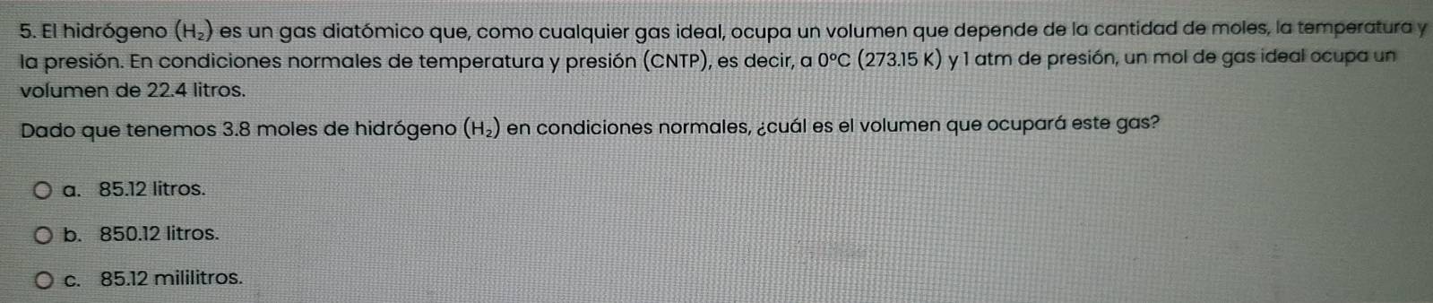 El hidrógeno (H_2) es un gas diatómico que, como cualquier gas ideal, ocupa un volumen que depende de la cantidad de moles, la temperatura y
la presión. En condiciones normales de temperatura y presión (CNTP), es decir, a 0^oC (273.15 K) y 1 atm de presión, un mol de gas ideal ocupa un
volumen de 22.4 litros.
Dado que tenemos 3.8 moles de hidrógeno (H_2) en condiciones normales, ¿cuál es el volumen que ocupará este gas?
a. 85.12 litros.
b. 850.12 litros.
c. 85.12 mililitros.