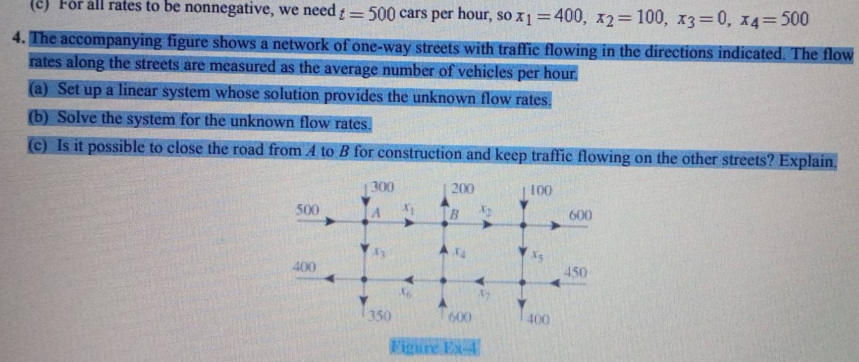 For all rates to be nonnegative, we need t=500cars per hour, so x_1=400,x_2=100,x_3=0,x_4=500
4. The accompanying figure shows a network of one-way streets with traffic flowing in the directions indicated. The flow
rates along the streets are measured as the average number of vehicles per hour.
(a) Set up a linear system whose solution provides the unknown flow rates.
(b) Solve the system for the unknown flow rates.
(c) Is it possible to close the road from 4 to B for construction and keep traffic flowing on the other streets? Explain.