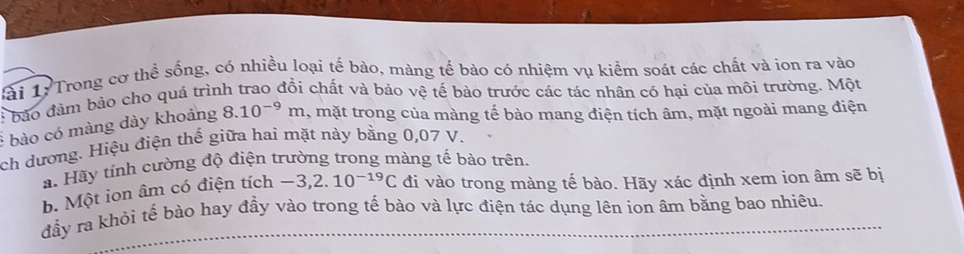 ài 1: Trong cơ thể sống, có nhiều loại tế bào, màng tế bào có nhiệm vụ kiểm soát các chất và ion ra vào 
E bảo đảm bảo cho quá trình trao đồi chất và bảo vệ tế bào trước các tác nhân có hại của môi trường. Một 
* bào có màng dày khoảng 8.10^(-9)m , mặt trong của màng tế bào mang điện tích âm, mặt ngoài mang điện 
ch dương. Hiệu điện thế giữa hai mặt này bằng 0,07 V. 
a. Hãy tỉnh cường độ điện trường trong màng tế bảo trên. 
b. Một ion âm có điện tích -3,2.10^(-19)C đi vào trong màng tế bào. Hãy xác định xem ion âm sẽ bị 
đầy ra khỏi tế bào hay đầy vào trong tế bào và lực điện tác dụng lên ion âm bằng bao nhiêu.