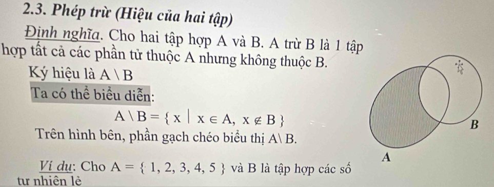 Phép trừ (Hiệu của hai tập) 
Định nghĩa. Cho hai tập hợp A và B. A trừ B là 1 tập 
hợp tất cả các phần tử thuộc A nhưng không thuộc B. 
Ký hiệu là A/B
Ta có thể biểu diễn:
A B= x|x∈ A,x∉ B
Trên hình bên, phần gạch chéo biểu thị A|B. 
Ví dụ: Cho A= 1,2,3,4,5 và B là tập hợp các số 
tư nhiên lẻ