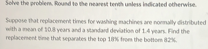 Solve the problem. Round to the nearest tenth unless indicated otherwise. 
Suppose that replacement times for washing machines are normally distributed 
with a mean of 10.8 years and a standard deviation of 1.4 years. Find the 
replacement time that separates the top 18% from the bottom 82%.