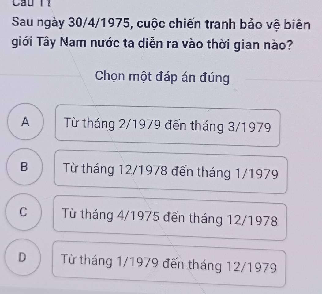 Cau T 
Sau ngày 30/4 /1975, cuộc chiến tranh bảo vệ biên
giới Tây Nam nước ta diễn ra vào thời gian nào?
Chọn một đáp án đúng
A Từ tháng 2/1979 đến tháng 3/1979
B Từ tháng 12/1978 đến tháng 1/1979
C Từ tháng 4/1975 đến tháng 12/1978
D Từ tháng 1/1979 đến tháng 12/1979