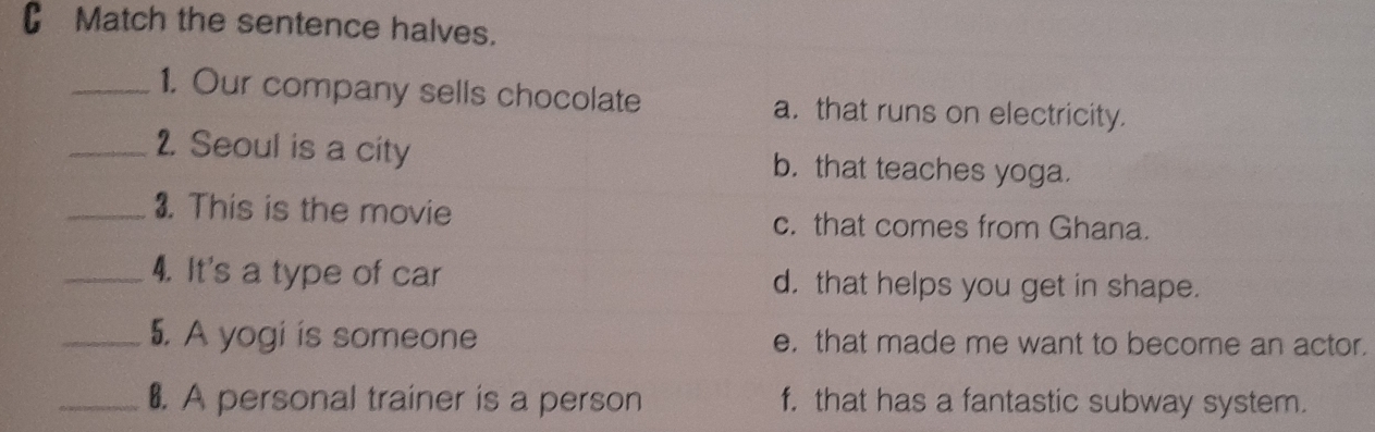 Match the sentence halves.
_1. Our company sells chocolate a. that runs on electricity.
_2. Seoul is a city b. that teaches yoga.
_3. This is the movie c. that comes from Ghana.
_4. It's a type of car d. that helps you get in shape.
_5. A yogi is someone e. that made me want to become an actor.
_₹. A personal trainer is a person f. that has a fantastic subway system.