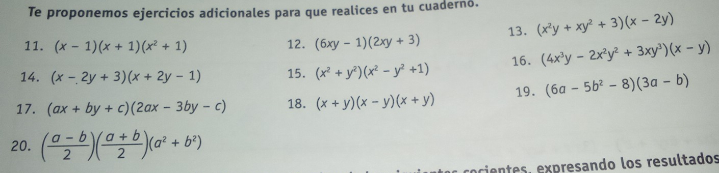 Te proponemos ejercicios adicionales para que realices en tu cuaderno. 
11. (x-1)(x+1)(x^2+1) 12. (6xy-1)(2xy+3) 13. (x^2y+xy^2+3)(x-2y)
16. (4x^3y-2x^2y^2+3xy^3)(x-y)
14. (x-2y+3)(x+2y-1) 15. (x^2+y^2)(x^2-y^2+1)
17. (ax+by+c)(2ax-3by-c) 18. (x+y)(x-y)(x+y) 19. (6a-5b^2-8)(3a-b)
20. ( (a-b)/2 )( (a+b)/2 )(a^2+b^2)
ecientes, expresando los resultados