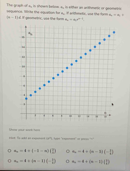 The graph of a_n is shown below. a_n is either an arithmetic or geometric
sequence. Write the equation for a_n. If arithmetic, use the form a_n=a_1+
(n-1)d. If geometric, use the form a_n=a_1r^(n-1).
a_n
16
14
12
10
8
6
4
2
n
2 4 6 8 10 12 14 16 18
Show your work here
Hint: To add an exponent (x^y) , type "exponent" or press "^"
a_n=4+(-1-n)( 3/4 ) a_n=4+(n-5)(- 3/4 )
a_n=4+(n-1)(- 3/4 ) a_n=4+(n-1)( 3/4 )