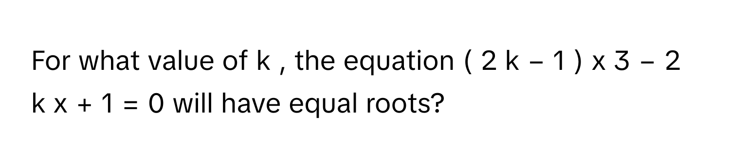 For what value of k     , the equation (  2  k  −  1  )   x     3      −  2  k  x  +  1  =  0      will have equal roots?