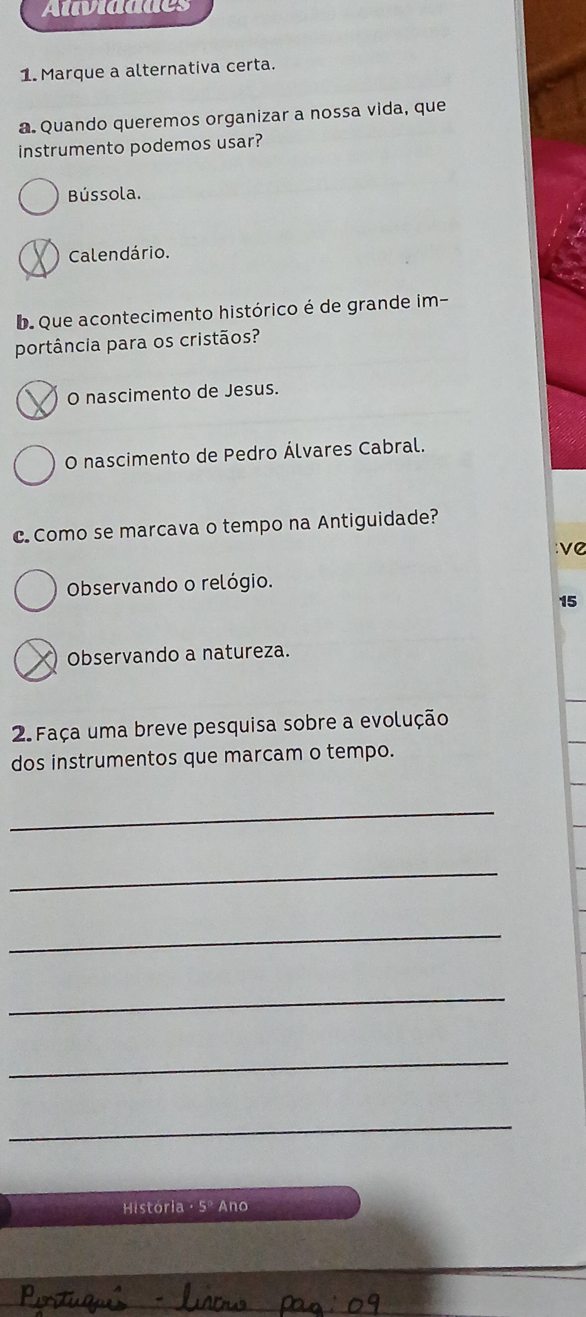 Atividddes
1. Marque a alternativa certa.
a. Quando queremos organizar a nossa vida, que
instrumento podemos usar?
Bússola.
Calendário.
D Que acontecimento histórico é de grande im-
portância para os cristãos?
O nascimento de Jesus.
O nascimento de Pedro Álvares Cabral.
c Como se marcava o tempo na Antiguidade?
νC
Observando o relógio.
15
Observando a natureza.
2 Faça uma breve pesquisa sobre a evolução
dos instrumentos que marcam o tempo.
_
_
_
_
_
_
História · 5º Ano