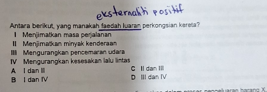 Antara berikut, yang manakah faedah luaran perkongsian kereta?
Menjimatkan masa perjalanan
I Menjimatkan minyak kenderaan
II Mengurangkan pencemaran udara
IV Mengurangkan kesesakan lalu lintas
A I dan II C Il dan III
B I dan IV D III dan IV
os e s pengeluaran barạng X.