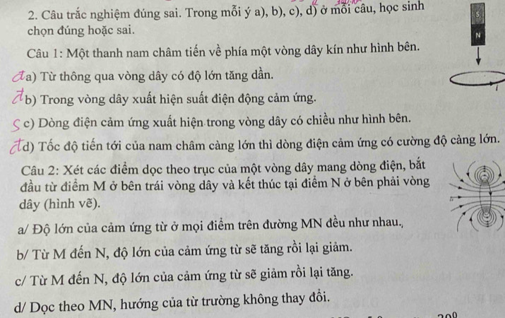 Câu trắc nghiệm đúng sai. Trong mỗi ý a), b), c), d) ở mỗi câu, học sinh 
chọn đúng hoặc sai. 
Câu 1: Một thanh nam châm tiến về phía một vòng dây kín như hình bên. 
Ta) Từ thông qua vòng dây có độ lớn tăng dần. 
b) Trong vòng dây xuất hiện suất điện động cảm ứng. 
c) Dòng điện cảm ứng xuất hiện trong vòng dây có chiều như hình bên. 
d) Tốc độ tiến tới của nam châm càng lớn thì dòng điện cảm ứng có cường độ cảng lớn. 
Câu 2: Xét các điểm dọc theo trục của một vòng dây mang dòng điện, bắt 
đầu từ điểm M ở bên trái vòng dây và kết thúc tại điểm N ở bên phải vòng 
dây (hình vẽ). 
a/ Độ lớn của cảm ứng từ ở mọi điểm trên đường MN đều như nhau., 
b/ Từ M đến N, độ lớn của cảm ứng từ sẽ tăng rồi lại giảm. 
c/ Từ M đến N, độ lớn của cảm ứng từ sẽ giảm rồi lại tăng. 
d/ Dọc theo MN, hướng của từ trường không thay đổi.