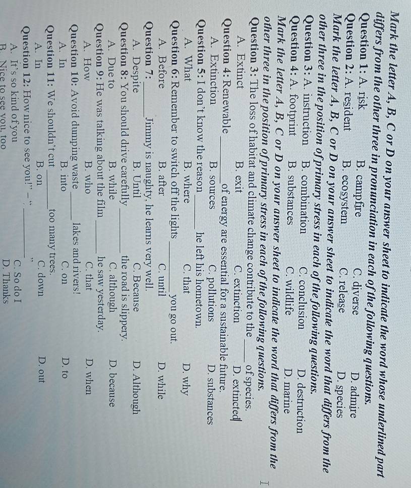 Mark the letter A, B, C or D on your answer sheet to indicate the word whose underlined part
differs from the other three in pronunciation in each of the following questions.
Question 1: A. risk B. campfire C. diverse D. admire
Question 2: A. resident B. ecosystem C. release D. species
Mark the letter A, B, C or D on your answer sheet to indicate the word that differs from the
other three in the position of primary stress in each of the following questions.
Question 3: A. instruction B. combination C. conclusion D. destruction
Question 4: A. footprint B. substances C. wildlife D. marine
Mark the letter A, B, C or D on your answer sheet to indicate the word that differs from the
other three in the position of primary stress in each of the following questions.
T
Question 3: The loss of habitat and climate change contribute to the _of species.
A. Extinct B. exit C. extinction D. extincted
Question 4: Renewable _of energy are essential for a sustainable future.
A. Extinction B. sources C. pollutions D. substances
Question 5: I don’t know the reason _he left his hometown.
A. What B. where C. that D. why
Question 6: Remember to switch off the lights_ you go out.
A. Before B. after C. until D. while
Question 7:_ Jimmy is naughty, he learns very well.
A. Despite B. Until C. Because D. Although
Question 8: You should drive carefully_ the road is slippery.
A. Due to B. while C. although D. because
Question 9: He was talking about the film _he saw yesterday.
A. How B. who C. that D. when
Question 10: Avoid dumping waste _lakes and rivers!
A. In B. into C. on D. to
Question 11: We shouldn’t cut _too many trees.
A. In B. on C. down D. out
Question 12: How nice to see you!” - “ _,
A. It’s so kind of you C. So do I
B. Nice to see you. too D. Thanks