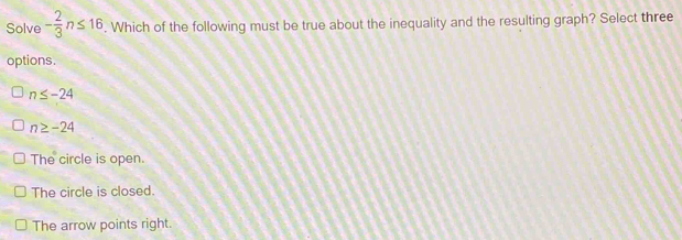 Solve - 2/3 n≤ 16. Which of the following must be true about the inequality and the resulting graph? Select three
options.
n≤ -24
n≥ -24
The circle is open.
The circle is closed.
The arrow points right.
