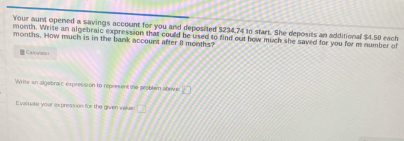 Your aunt opened a savings account for you and deposited $234.74 to start. She deposits an additional $4.50 each
month. Write an algebraic expression that could be used to find out how much she saved for you for m number of
months. How much is in the bank account after 8 months? 
Calculator 
Write an algebraic expression to represent the problem above: □ 
Evaluate your expression for the given value: □