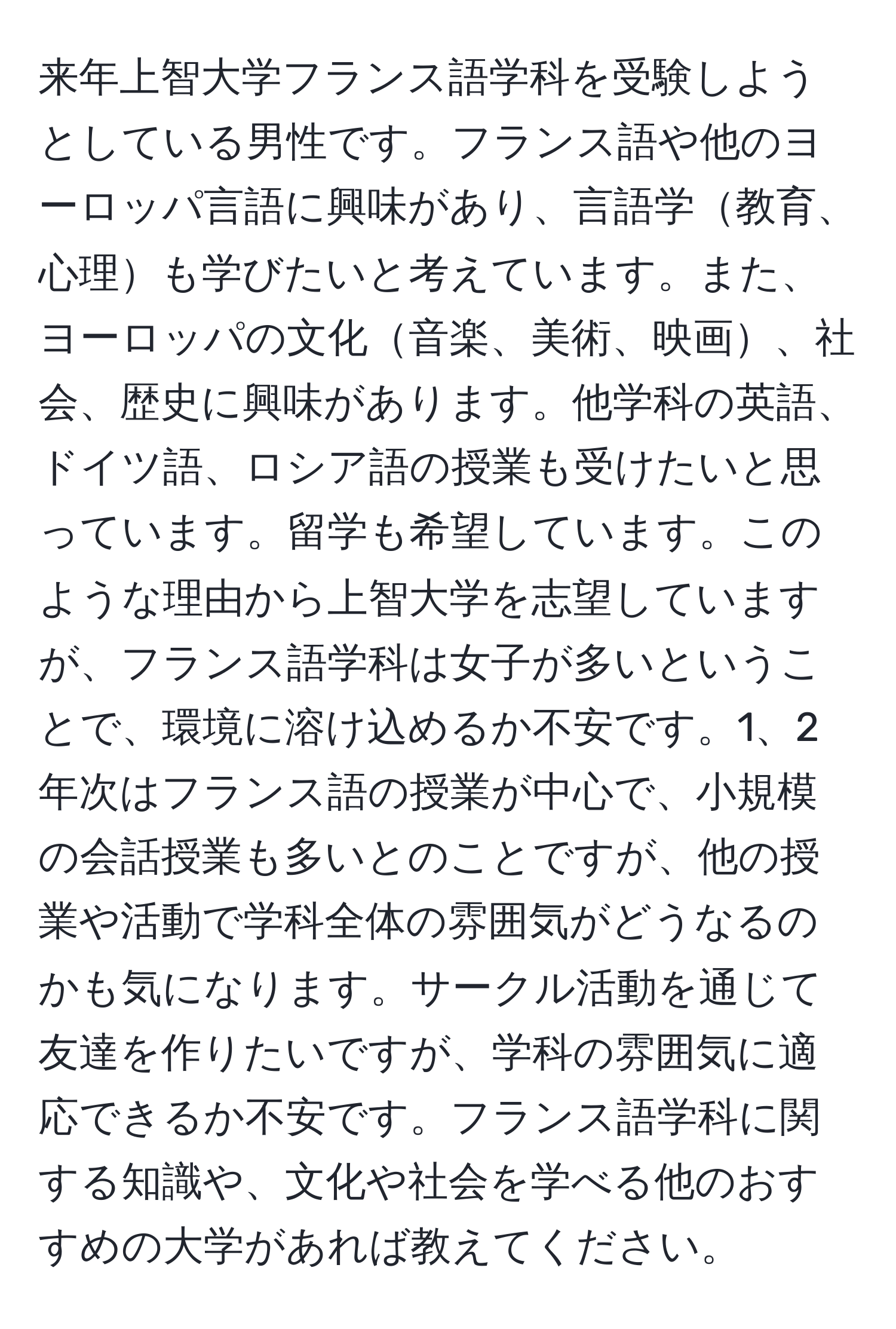 来年上智大学フランス語学科を受験しようとしている男性です。フランス語や他のヨーロッパ言語に興味があり、言語学教育、心理も学びたいと考えています。また、ヨーロッパの文化音楽、美術、映画、社会、歴史に興味があります。他学科の英語、ドイツ語、ロシア語の授業も受けたいと思っています。留学も希望しています。このような理由から上智大学を志望していますが、フランス語学科は女子が多いということで、環境に溶け込めるか不安です。1、2年次はフランス語の授業が中心で、小規模の会話授業も多いとのことですが、他の授業や活動で学科全体の雰囲気がどうなるのかも気になります。サークル活動を通じて友達を作りたいですが、学科の雰囲気に適応できるか不安です。フランス語学科に関する知識や、文化や社会を学べる他のおすすめの大学があれば教えてください。