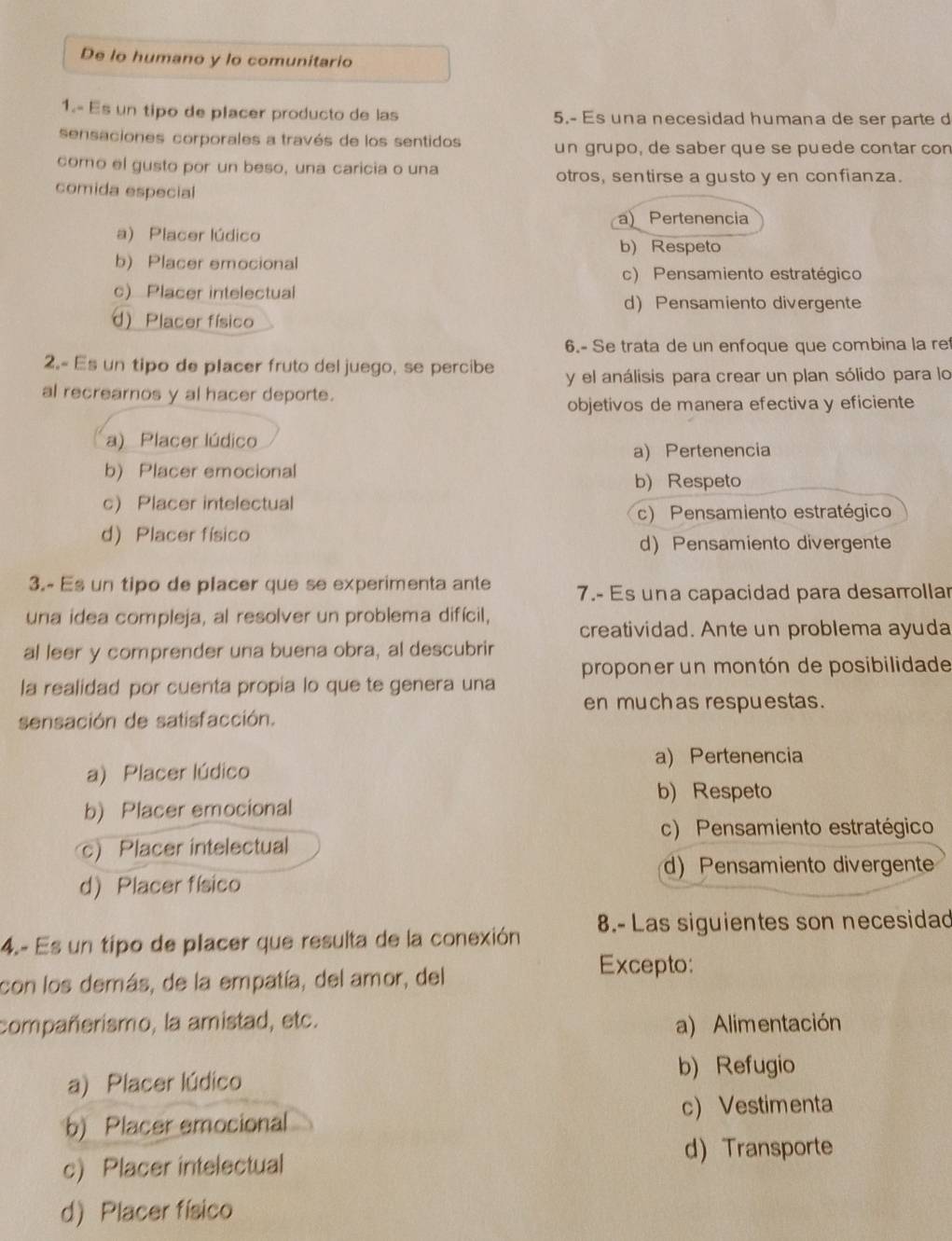 De lo humano y lo comunitario
1.- Es un tipo de placer producto de las 5.- Es una necesidad humana de ser parte d
sensaciones corporales a través de los sentidos un grupo, de saber que se puede contar con
como el gusto por un beso, una caricia o una otros, sentirse a gusto y en confianza.
comida especial
a) Pertenencia
a) Placer lúdico b) Respeto
b) Placer emocional
c) Pensamiento estratégico
c) Placer intelectual
dPensamiento divergente
d) Placer físico
6.- Se trata de un enfoque que combina la re
2.- Es un tipo de placer fruto del juego, se percibe y el análisis para crear un plan sólido para lo
al recrearnos y al hacer deporte.
objetivos de manera efectiva y eficiente
a) Placer lúdico
a) Pertenencia
b) Placer emocional b)Respeto
c Placer intelectual
c) Pensamiento estratégico
d) Placer físico
d)Pensamiento divergente
3.- Es un tipo de placer que se experimenta ante 7.- Es una capacidad para desarrollar
una idea compleja, al resolver un problema difícil, creatividad. Ante un problema ayuda
al leer y comprender una buena obra, al descubrir
proponer un montón de posibilidade
la realidad por cuenta propia lo que te genera una
en muchas respuestas.
sensación de satisfacción.
a) Pertenencia
a) Placer lúdico
b) Respeto
b) Placer emocional
c) Pensamiento estratégico
c) Placer intelectual
d) Pensamiento divergente
d) Placer físico
4.- Es un tipo de placer que resulta de la conexión 8.- Las siguientes son necesidad
con los demás, de la empatía, del amor, del
Excepto:
compañerismo, la amistad, etc. a) Alimentación
b) Refugio
a) Placer lúdico
c) Vestimenta
b) Placer emocional
d) Transporte
c) Placer intelectual
d) Placer físico