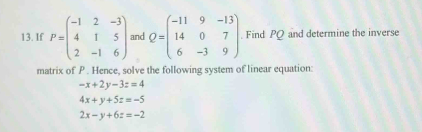 If P=beginpmatrix -1&2&-3 4&1&5 2&-1&6endpmatrix and Q=beginpmatrix -11&9&-13 14&0&7 6&-3&9endpmatrix. Find PQ and determine the inverse
matrix of P. Hence, solve the following system of linear equation:
-x+2y-3z=4
4x+y+5z=-5
2x-y+6z=-2