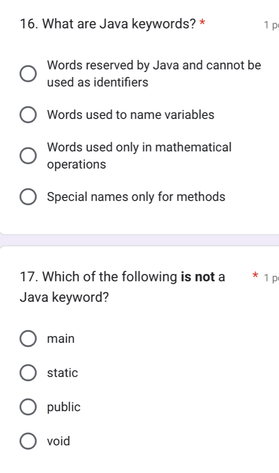 What are Java keywords? * 1 p
Words reserved by Java and cannot be
used as identifiers
Words used to name variables
Words used only in mathematical
operations
Special names only for methods
17. Which of the following is not a 1 p
Java keyword?
main
static
public
void