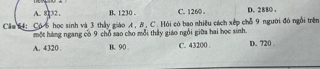 A. 8232. B. 1230. C. 1260. D. 2880.
Câu 54: Có 6 học sinh và 3 thầy giáo A, B, C. Hỏi có bao nhiêu cách xếp chỗ 9 người đó ngồi trên
một hàng ngang có 9 chỗ sao cho mỗi thầy giáo ngồi giữa hai học sinh.
A. 4320. B. 90. C. 43200. D. 720.