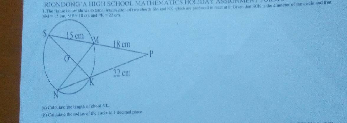 RIONDONG’A HIGH SCHOOL MATHEMATICS HOLIDAY ASSIGNMENT 
1.The figure below shows external intersection of two chords SM and NK which are produced to meet at P. Given that SOK is the diameter of the circle and that
SM=15cm, MP=18cm and PK=22cm
(a) Calculate the length of chord NK
(b) Calculate the radius of the circle to 1 decial piace