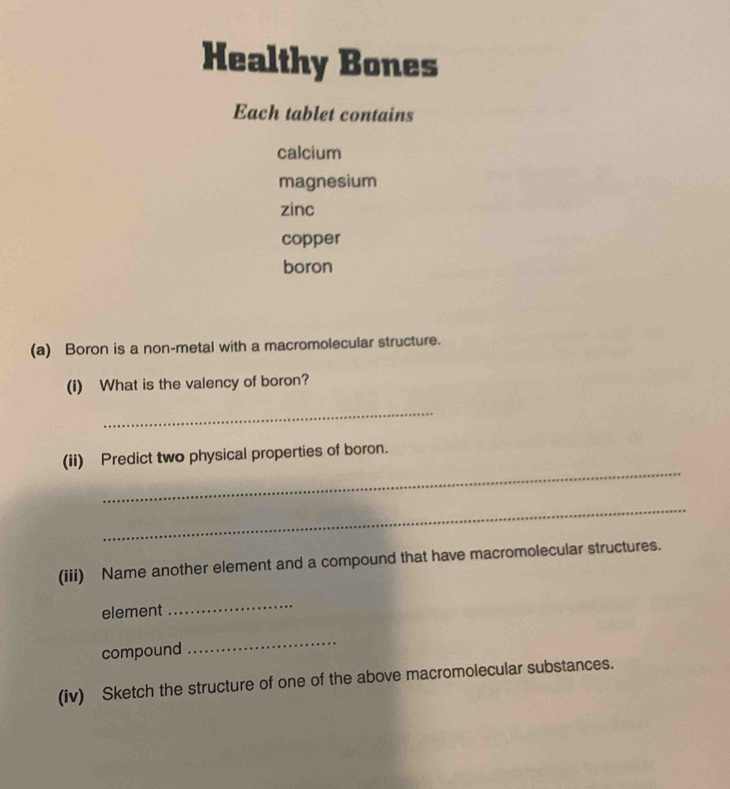 Healthy Bones 
Each tablet contains 
calcium 
magnesium 
zinc 
copper 
boron 
(a) Boron is a non-metal with a macromolecular structure. 
(i) What is the valency of boron? 
_ 
_ 
(ii) Predict two physical properties of boron. 
_ 
(iii) Name another element and a compound that have macromolecular structures. 
element 
_ 
compound 
_ 
(iv) Sketch the structure of one of the above macromolecular substances.