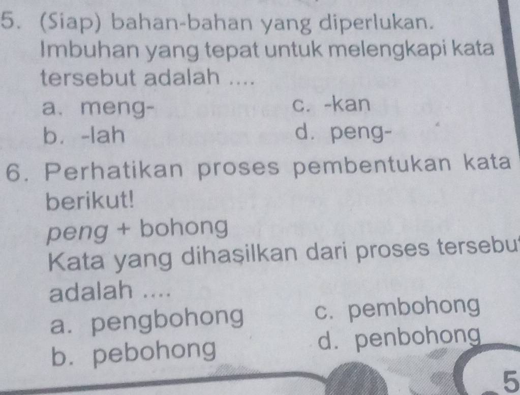 (Siap) bahan-bahan yang diperlukan.
Imbuhan yang tepat untuk melengkapi kata
tersebut adalah ....
a. meng- c. -kan
bù-lah d. peng-
6. Perhatikan proses pembentukan kata
berikut!
peng + bohong
Kata yang dihaşilkan dari proses tersebut
adalah ....
a.pengbohong c. pembohong
b. pebohong d. penbohong
5