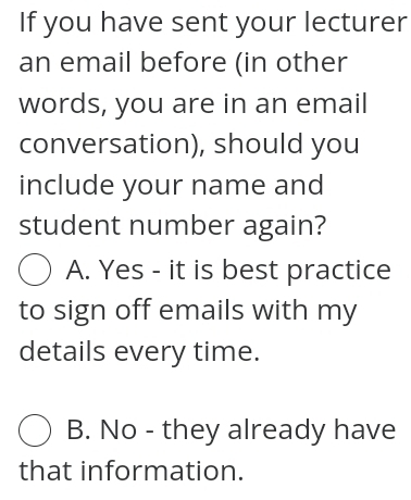 If you have sent your lecturer
an email before (in other
words, you are in an email
conversation), should you
include your name and
student number again?
A. Yes - it is best practice
to sign off emails with my
details every time.
B. No - they already have
that information.