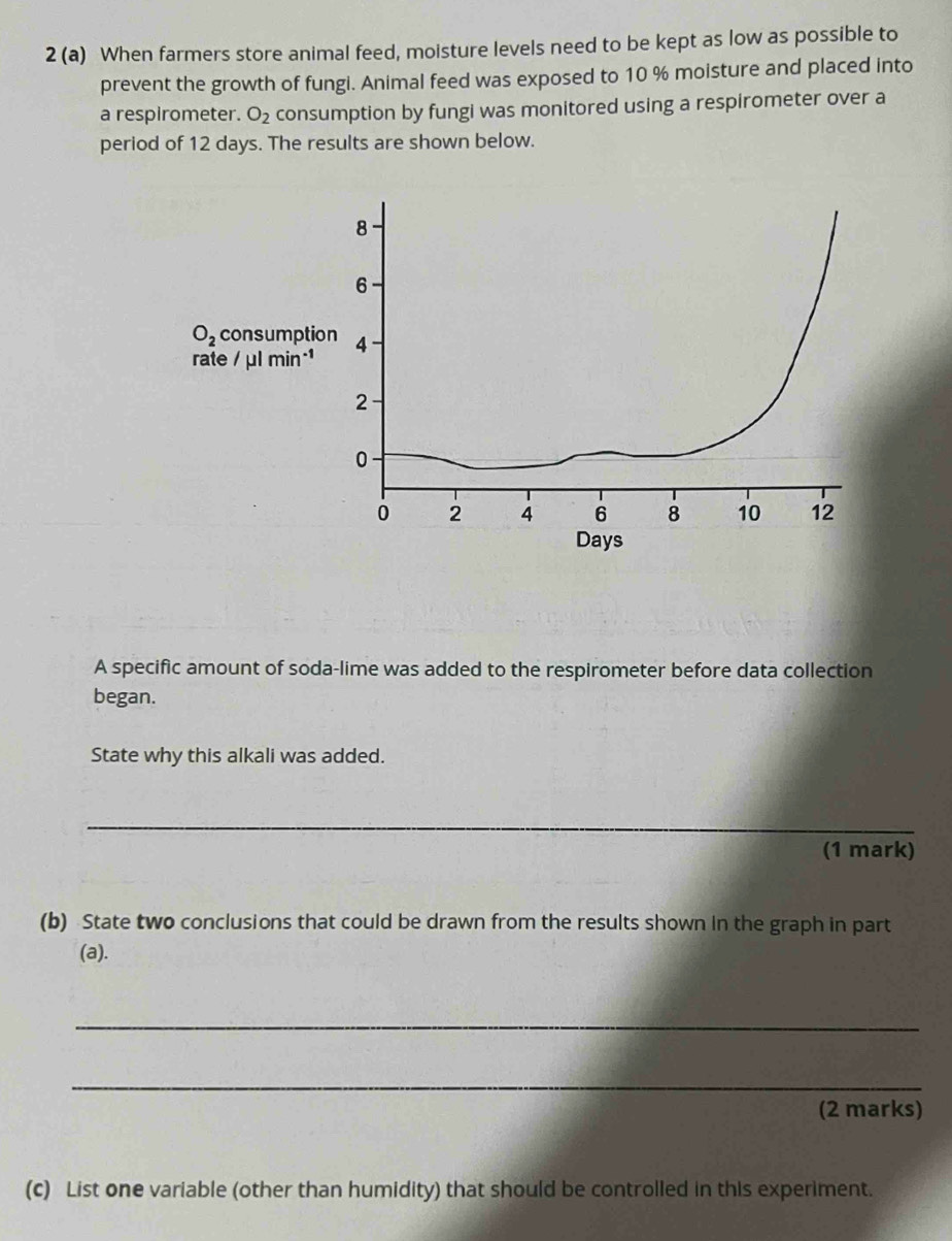 2 (a) When farmers store animal feed, moisture levels need to be kept as low as possible to 
prevent the growth of fungi. Animal feed was exposed to 10 % moisture and placed into 
a respirometer. O_2 consumption by fungi was monitored using a respirometer over a 
period of 12 days. The results are shown below.
8
6
O_2 consumption 4
rate / μl min
2
0
0 2 4 6 8 10 12
Days
A specific amount of soda-lime was added to the respirometer before data collection 
began. 
State why this alkali was added. 
_ 
(1 mark) 
(b) State two conclusions that could be drawn from the results shown in the graph in part 
(a). 
_ 
_ 
(2 marks) 
(c) List one variable (other than humidity) that should be controlled in this experiment.