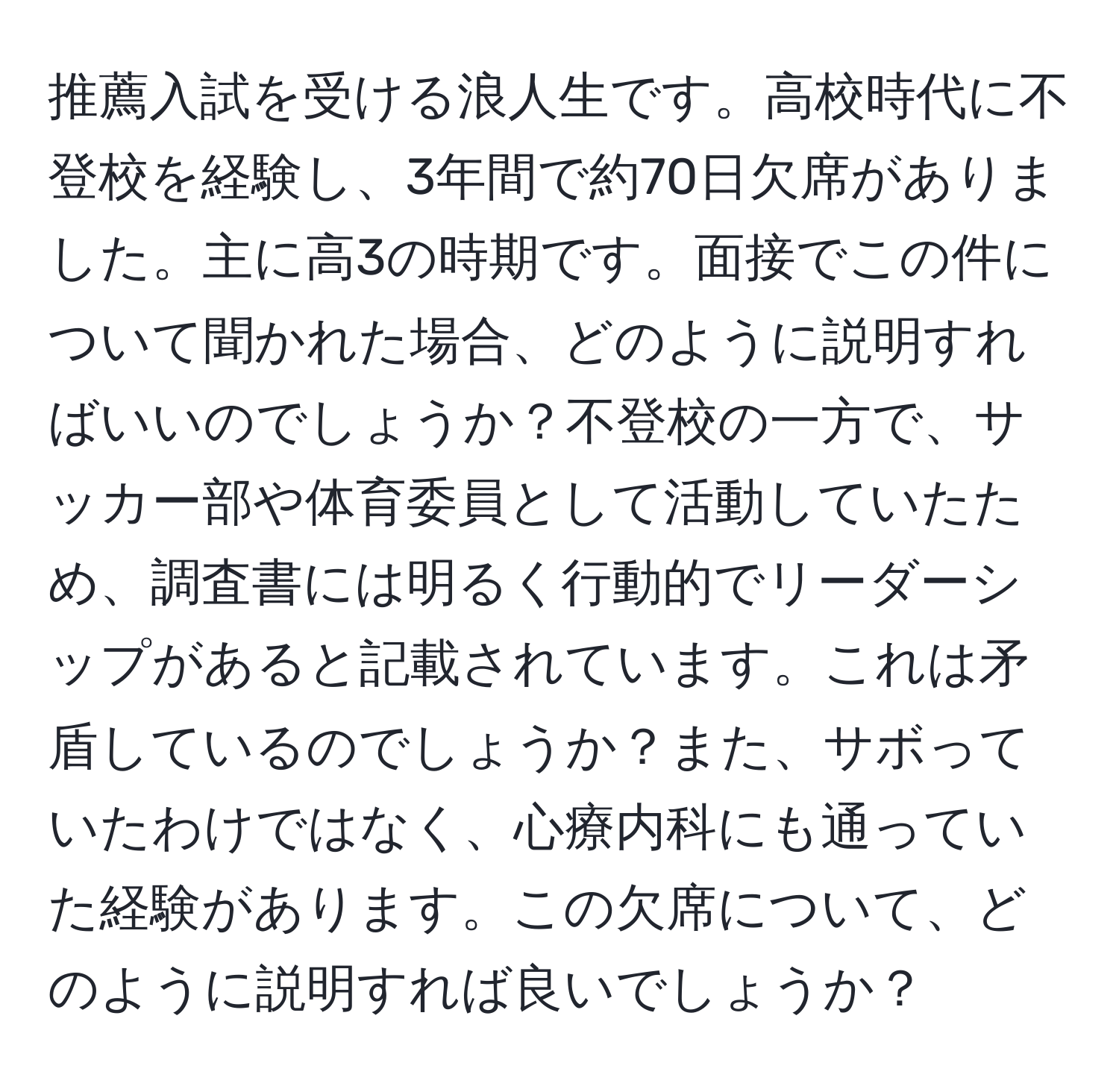 推薦入試を受ける浪人生です。高校時代に不登校を経験し、3年間で約70日欠席がありました。主に高3の時期です。面接でこの件について聞かれた場合、どのように説明すればいいのでしょうか？不登校の一方で、サッカー部や体育委員として活動していたため、調査書には明るく行動的でリーダーシップがあると記載されています。これは矛盾しているのでしょうか？また、サボっていたわけではなく、心療内科にも通っていた経験があります。この欠席について、どのように説明すれば良いでしょうか？