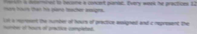 Ferdn is deferined to become a concert pianist. Every week he practices 12
more hours than his plano teacher assigns. 
Lst a represent the number of hours of prectice assigned and c represent the 
number of hours of practice completed.
