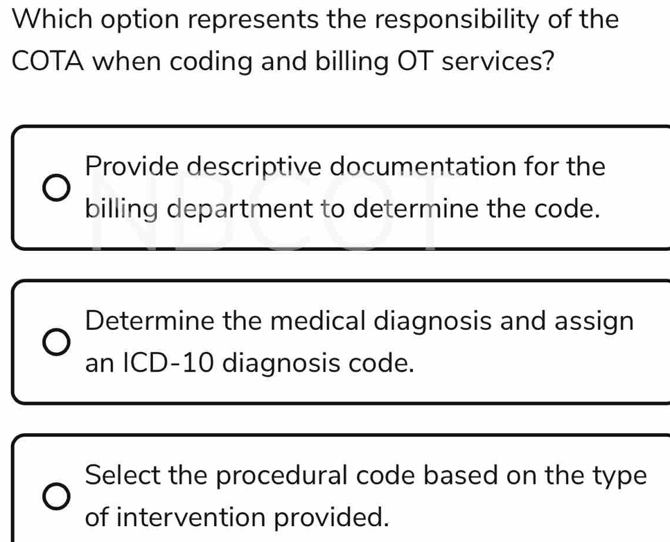 Which option represents the responsibility of the
COTA when coding and billing OT services?
Provide descriptive documentation for the
billing department to determine the code.
Determine the medical diagnosis and assign
an ICD- 10 diagnosis code.
Select the procedural code based on the type
of intervention provided.