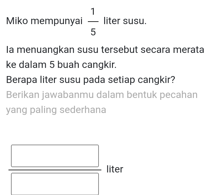 Miko mempunyai  1/5  liter susu. 
la menuangkan susu tersebut secara merata 
ke dalam 5 buah cangkir. 
Berapa liter susu pada setiap cangkir? 
Berikan jawabanmu dalam bentuk pecahan 
yang paling sederhana 
liter