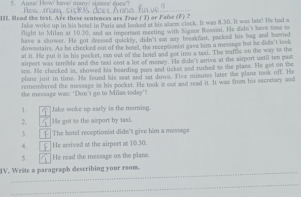 Anna/ How/ have/ many/ sisters/ does/? 
_ 
III. Read the text. Are these sentences are True ( T) or False (F) ? 
Jake woke up in his hotel in Paris and looked at his alarm clock. It was 8.30. It was late! He had a 
flight to Milan at 10.30, and an important meeting with Signor Rossini. He didn’t have time to 
have a shower. He got dressed quickly, didn't eat any breakfast, packed his bag and hurried 
downstairs. As he checked out of the hotel, the receptionist gave him a message but he didn’t look 
at it. He put it in his pocket, ran out of the hotel and got into a taxi. The traffic on the way to the 
airport was terrible and the taxi cost a lot of money. He didn’t arrive at the airport until ten past 
ten. He checked in, showed his boarding pass and ticket and rushed to the plane. He got on the 
plane just in time. He found his seat and sat down. Five minutes later the plane took off. He 
remembered the message in his pocket. He took it out and read it. It was from his secretary and 
the message was: ‘Don’t go to Milan today’! 
1. Jake woke up early in the morning. 
2. He got to the airport by taxi. 
3. The hotel receptionist didn’t give him a message 
4. He arrived at the airport at 10.30. 
5. He read the message on the plane. 
_ 
IV. Write a paragraph describing your room. 
_