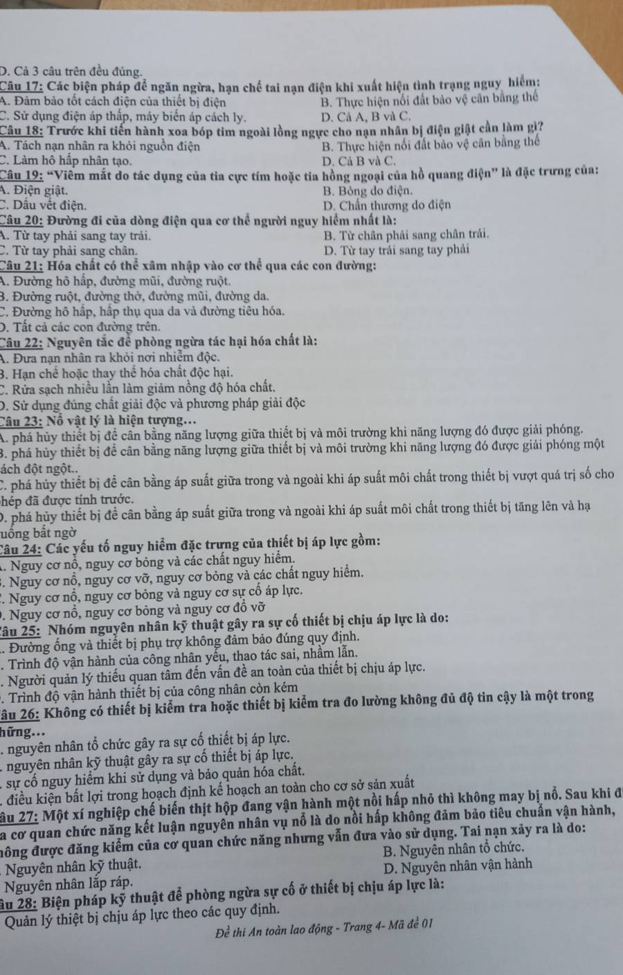 D. Cả 3 câu trên đều đúng.
Câu 17: Các biện pháp để ngăn ngừa, hạn chế tai nạn điện khi xuất hiện tình trạng nguy hiểm:
A. Đảm bảo tốt cách điện của thiết bị điện B. Thực hiện nổi đất bảo vệ cần bằng thể
C. Sử dụng điện áp thấp, máy biến áp cách ly. D. Cả A, B và C.
Câu 18: Trước khi tiến hành xoa bóp tim ngoài lồng ngực cho nạn nhân bị điện giật cần làm gi?
A. Tách nạn nhân ra khỏi nguồn điện B. Thực hiện nối đất bảo vệ cân bằng thể
C. Làm hô hấp nhân tạo. D. Cả B và C.
Câu 19: “Viêm mắt do tác dụng của tia cực tím hoặc tia hồng ngoại của hồ quang điện” là đặc trưng của:
A. Điện giật. B. Bỏng do điện.
C. Dầu vết điện. D. Chấn thương do điện
Câu 20: Đường đi của dòng điện qua cơ thể người nguy hiểm nhất là:
A. Từ tay phải sang tay trải. B. Từ chân phải sang chân trái.
C. Từ tay phải sang chân. D. Từ tay trái sang tay phải
Câu 21: Hóa chất có thể xâm nhập vào cơ thể qua các con đường:
A. Đường hô hấp, đường mũi, đường ruột.
3. Đường ruột, đường thở, đường mũi, đường da.
C. Đường hô hấp, hập thụ qua da và đường tiêu hóa.
D. Tất cả các con đường trên.
Câu 22: Nguyên tắc để phòng ngừa tác hại hóa chất là:
A. Đưa nạn nhân ra khỏi nơi nhiễm độc.
3. Hạn chể hoặc thay thể hóa chất độc hại.
C. Rửa sạch nhiều lần làm giảm nồng độ hóa chất.
D. Sử dụng đúng chất giải độc và phương pháp giải độc
Câu 23: Nổ vật lý là hiện tượng...
A. phá hủy thiết bị đề cân bằng năng lượng giữa thiết bị và môi trường khi năng lượng đó được giải phóng.
3. phá hủy thiết bị để cân bằng năng lượng giữa thiết bị và môi trường khi năng lượng đó được giải phóng một
ách đột ngột..
C. phá hủy thiết bị đề cân bằng áp suất giữa trong và ngoài khi áp suất môi chất trong thiết bị vượt quá trị số cho
hép đã được tính trước.
D. phá hủy thiết bị đề cân bằng áp suất giữa trong và ngoài khi áp suất môi chất trong thiết bị tăng lên và hạ
uống bất ngờ
Câu 24: Các yếu tố nguy hiểm đặc trưng của thiết bị áp lực gồm:
A. Nguy cơ nổ, nguy cơ bỏng và các chất nguy hiểm.
. Nguy cơ nổ, nguy cơ Voverline O *, nguy cơ bỏng và các chất nguy hiểm.
'. Nguy cơ nổ, nguy cơ bỏng và nguy cơ sự cổ áp lực.
0. Nguy cơ nổ, nguy cơ bỏng và nguy cơ đồ vỡ
Tâu 25: Nhóm nguyên nhân kỹ thuật gây ra sự cố thiết bị chịu áp lực là do:
. Đường ống và thiết bị phụ trợ không đảm bảo đúng quy định.
. Trình độ vận hành của công nhân yếu, thao tác sai, nhầm lẫn.
. Người quản lý thiếu quan tâm đến vấn đề an toàn của thiết bị chịu áp lực.
. Trình độ vận hành thiết bị của công nhân còn kém
Xâu 26: Không có thiết bị kiểm tra hoặc thiết bị kiểm tra đo lường không đủ độ tin cậy là một trong
hững...
. nguyên nhân tổ chức gây ra sự cổ thiết bị áp lực.
A nguyên nhân kỹ thuật gây ra sự cố thiết bị áp lực.
: sự cố nguy hiểm khi sử dụng và bảo quản hóa chất.
A điều kiện bất lợi trong hoạch định kế hoạch an toàn cho cơ sở sản xuất
Xâu 27: Một xí nghiệp chế biến thịt hộp đang vận hành một nổi hấp nhỏ thì không may bị nổ. Sau khi đ
a cơ quan chức năng kết luận nguyên nhân vụ nổ là do nổi hấp không đảm bảo tiêu chuẩn vận hành,
đông được đăng kiểm của cơ quan chức năng nhưng vẫn đưa vào sử dụng. Tai nạn xảy ra là do:
Nguyên nhân kỹ thuật. B. Nguyên nhân tổ chức.
Nguyên nhân lắp ráp. D. Nguyên nhân vận hành
âu 28: Biện pháp kỹ thuật để phòng ngừa sự cố ở thiết bị chịu áp lực là:
Quản lý thiệt bị chịu áp lực theo các quy định.
Đề thi An toàn lao động - Trang 4- Mã đề 01