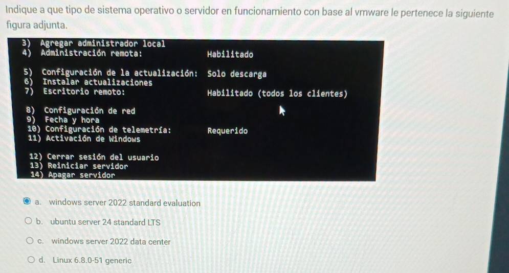 Indique a que tipo de sistema operativo o servidor en funcionamiento con base al vmware le pertenece la siguiente
figura adjunta.
3) Agregar administrador local
4) Administración remota: Habilitado
5) Configuración de la actualización: Solo descarga
6) Instalar actualizaciones
7) Escritorio remoto: Habilitado (todos los clientes)
8) Configuración de red
9) Fecha y hora
10) Configuración de telemetría: Requerido
11) Activación de Windows
12) Cerrar sesión del usuario
13) Reiniciar servidor
14) Apagar servidor
a. windows server 2022 standard evaluation
b. ubuntu server 24 standard LTS
c. windows server 2022 data center
d. Linux 6.8.0-51 generic