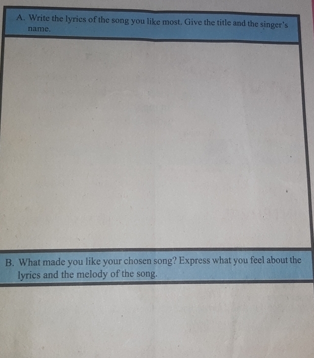 Write the lyrics of the song you like most. Give the title and the singer’s 
name. 
B. What made you like your chosen song? Express what you feel about the 
lyrics and the melody of the song.