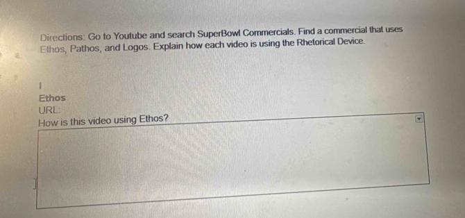 Directions: Go to Youtube and search SuperBowl Commercials. Find a commercial that uses 
Ethos, Pathos, and Logos. Explain how each video is using the Rhetorical Device. 
| 
Ethos 
URL: 
How is this video using Ethos?