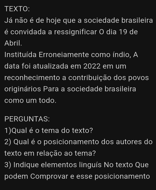 TEXTO: 
Já não é de hoje que a sociedade brasileira 
é convidada a ressignificar O dia 19 de 
Abril. 
Instituída Erroneiamente como índio, A 
data foi atualizada em 2022 em um 
reconhecimento a contribuição dos povos 
originários Para a sociedade brasileira 
como um todo. 
PERGUNTAS: 
1)Qual éo tema do texto? 
2) Qual é o posicionamento dos autores do 
texto em relação ao tema? 
3) Indique elementos linguís No texto Que 
podem Comprovar e esse posicionamento