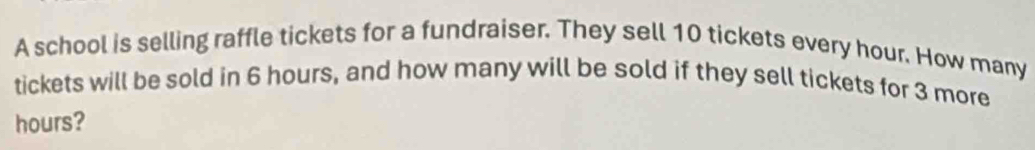 A school is selling raffle tickets for a fundraiser. They sell 10 tickets every hour. How many 
tickets will be sold in 6 hours, and how many will be sold if they sell tickets for 3 more
hours?