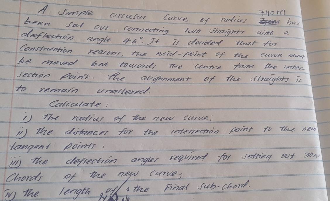 +Hom 
A Simple arcular Curve of radius 
has 
been set out connecting two straights with a 
deflection angle 46°. It Is decided that for 
Construction reasons, the mid-point of the curve must 
be moved 6m towords the centre from the inter. 
section point. the alighnment of the Straights is 
to remain unaltered. 
Calculate: 
i) the radias of the new curve; 
'1 ) the distances for the intersection point to the new 
tangent points. 
inj the defrection angles required for setting out 30m
Chords of the new curve; 
Ty the length oto the Final sub-chord.